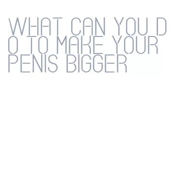 what can you do to make your penis bigger