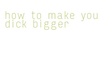how to make you dick bigger