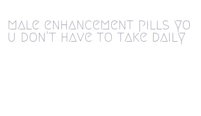 male enhancement pills you don't have to take daily