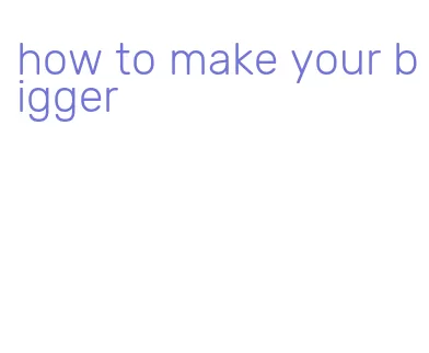 how to make your bigger