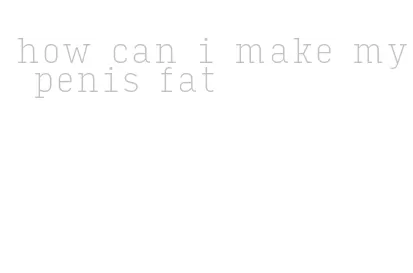 how can i make my penis fat