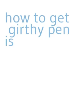 how to get girthy penis