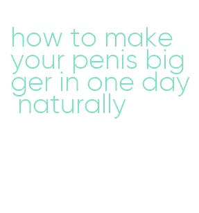 how to make your penis bigger in one day naturally