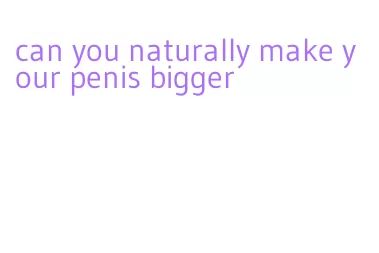 can you naturally make your penis bigger