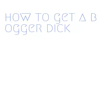 how to get a bogger dick