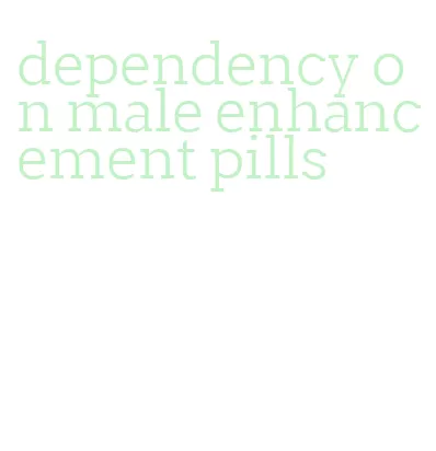 dependency on male enhancement pills