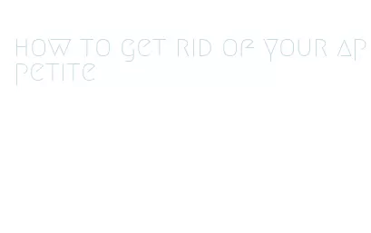 how to get rid of your appetite