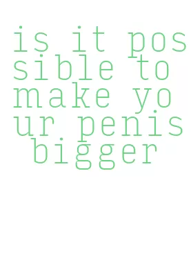 is it possible to make your penis bigger