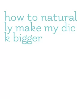 how to naturally make my dick bigger