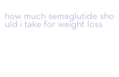 how much semaglutide should i take for weight loss
